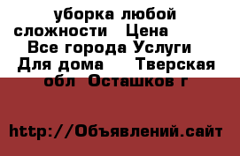 уборка любой сложности › Цена ­ 250 - Все города Услуги » Для дома   . Тверская обл.,Осташков г.